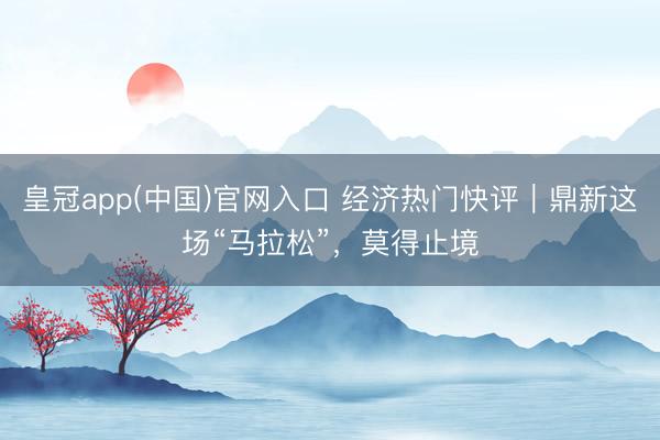 皇冠app(中国)官网入口 经济热门快评｜鼎新这场“马拉松”，莫得止境