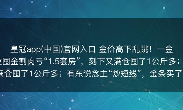 皇冠app(中国)官网入口 金价高下乱跳！一金店雇主娘1150元高位囤金割肉亏“1.5套房”，刻下又满仓囤了1公斤多；有东说念主“炒短线”，金条买了5天就卖掉