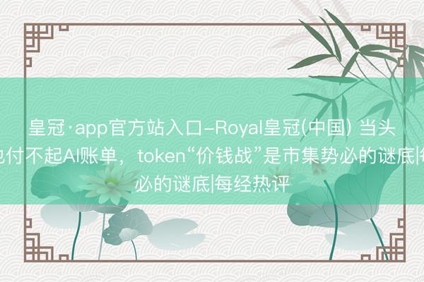 皇冠·app官方站入口-Royal皇冠(中国) 当头部大厂也付不起AI账单，token“价钱战”是市集势必的谜底|每经热评