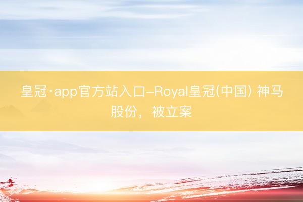 皇冠·app官方站入口-Royal皇冠(中国) 神马股份，被立案