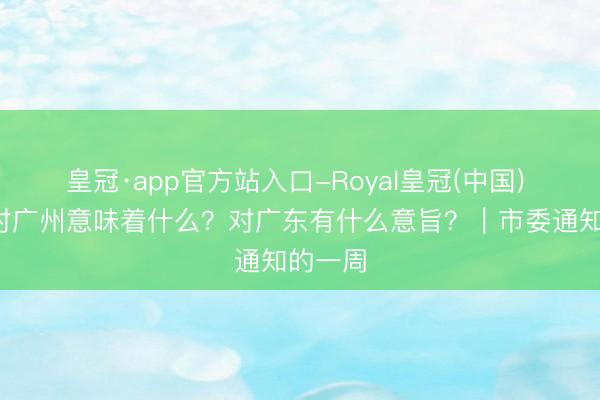 皇冠·app官方站入口-Royal皇冠(中国) 6%，对广州意味着什么？对广东有什么意旨？｜市委通知的一周