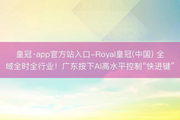 皇冠·app官方站入口-Royal皇冠(中国) 全域全时全行业!广东按下AI高水平控制“快进键”