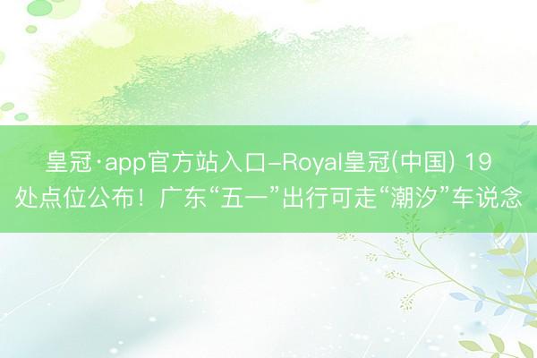 皇冠·app官方站入口-Royal皇冠(中国) 19处点位公布!广东“五一”出行可走“潮汐”车说念