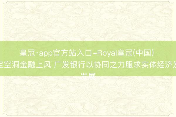 皇冠·app官方站入口-Royal皇冠(中国) 锚定空洞金融上风 广发银行以协同之力服求实体经济发展