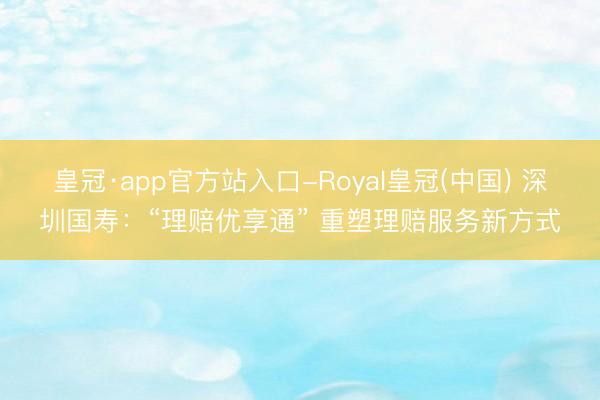 皇冠·app官方站入口-Royal皇冠(中国) 深圳国寿：“理赔优享通” 重塑理赔服务新方式