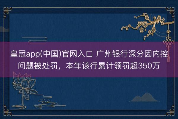 皇冠app(中国)官网入口 广州银行深分因内控问题被处罚，本年该行累计领罚超350万