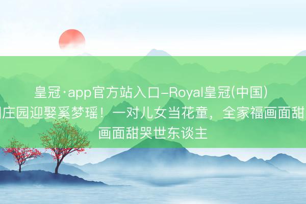 皇冠·app官方站入口-Royal皇冠(中国) 何猷君法国庄园迎娶奚梦瑶！一对儿女当花童，全家福画面甜哭世东谈主