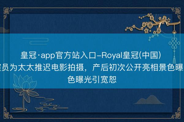 皇冠·app官方站入口-Royal皇冠(中国) 顶流男演员为太太推迟电影拍摄，产后初次公开亮相景色曝光引宽恕
