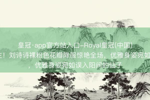 皇冠·app官方站入口-Royal皇冠(中国) 仙气逼东说念主！刘诗诗裸粉色花瓣降服惊艳全场，优雅身姿宛如误入阳间的仙子