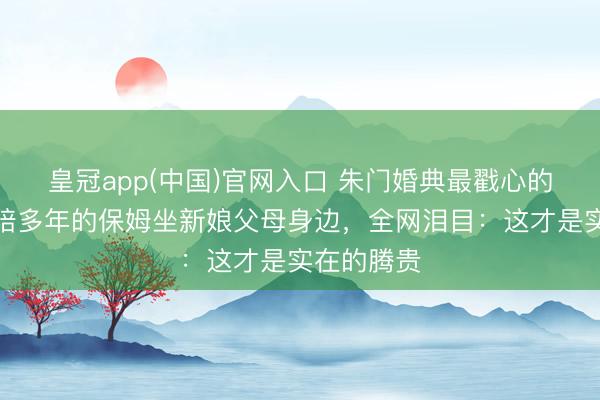 皇冠app(中国)官网入口 朱门婚典最戳心的一幕！奉陪多年的保姆坐新娘父母身边，全网泪目：这才是实在的腾贵