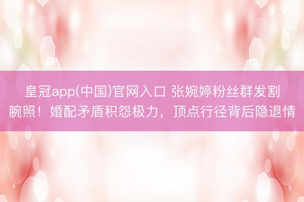 皇冠app(中国)官网入口 张婉婷粉丝群发割腕照！婚配矛盾积怨极力，顶点行径背后隐退情