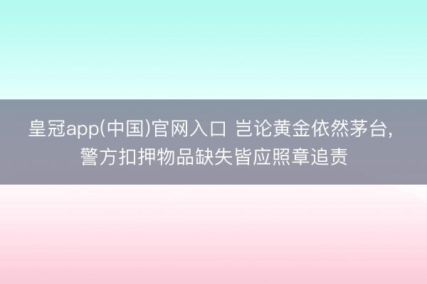 皇冠app(中国)官网入口 岂论黄金依然茅台， 警方扣押物品缺失皆应照章追责