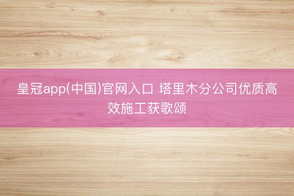 皇冠app(中国)官网入口 塔里木分公司优质高效施工获歌颂
