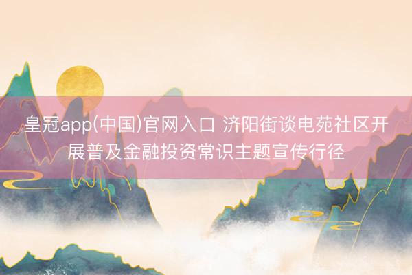 皇冠app(中国)官网入口 济阳街谈电苑社区开展普及金融投资常识主题宣传行径