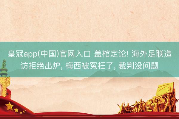 皇冠app(中国)官网入口 盖棺定论! 海外足联造访拒绝出炉， 梅西被冤枉了， 裁判没问题