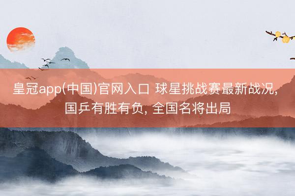 皇冠app(中国)官网入口 球星挑战赛最新战况， 国乒有胜有负， 全国名将出局