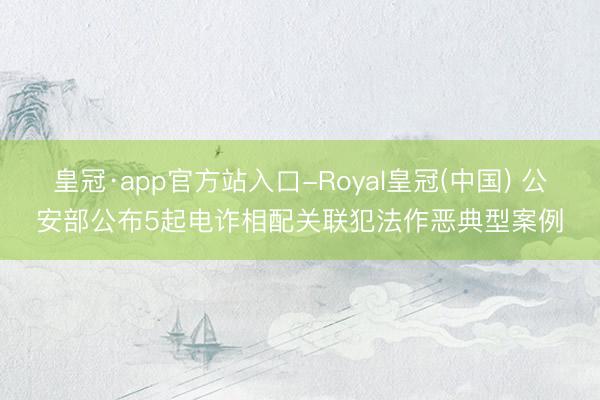 皇冠·app官方站入口-Royal皇冠(中国) 公安部公布5起电诈相配关联犯法作恶典型案例