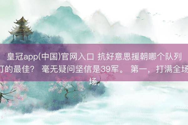皇冠app(中国)官网入口 抗好意思援朝哪个队列打的最佳？ 毫无疑问坚信是39军。 第一，打满全场，