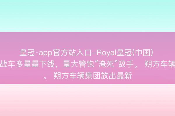 皇冠·app官方站入口-Royal皇冠(中国) 国产无东谈主战车多量量下线，量大管饱“淹死”敌手。 朔方车辆集团放出最新