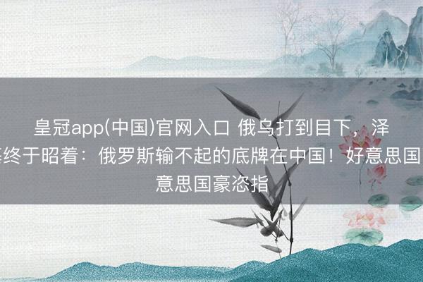 皇冠app(中国)官网入口 俄乌打到目下，泽连斯基终于昭着：俄罗斯输不起的底牌在中国！好意思国豪恣指