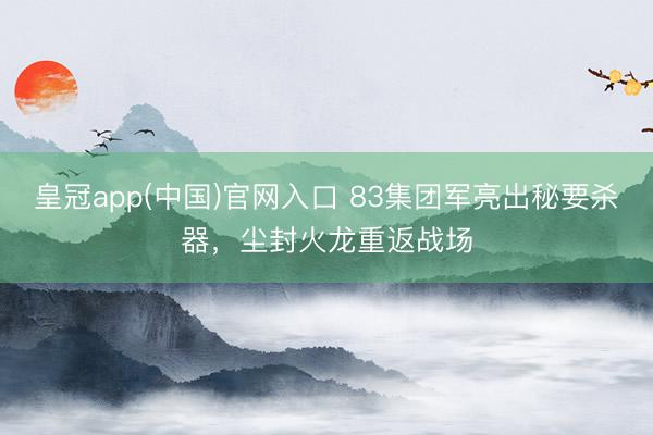 皇冠app(中国)官网入口 83集团军亮出秘要杀器，尘封火龙重返战场